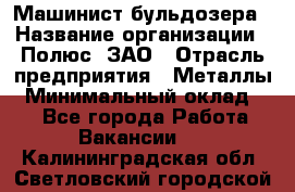 Машинист бульдозера › Название организации ­ Полюс, ЗАО › Отрасль предприятия ­ Металлы › Минимальный оклад ­ 1 - Все города Работа » Вакансии   . Калининградская обл.,Светловский городской округ 
